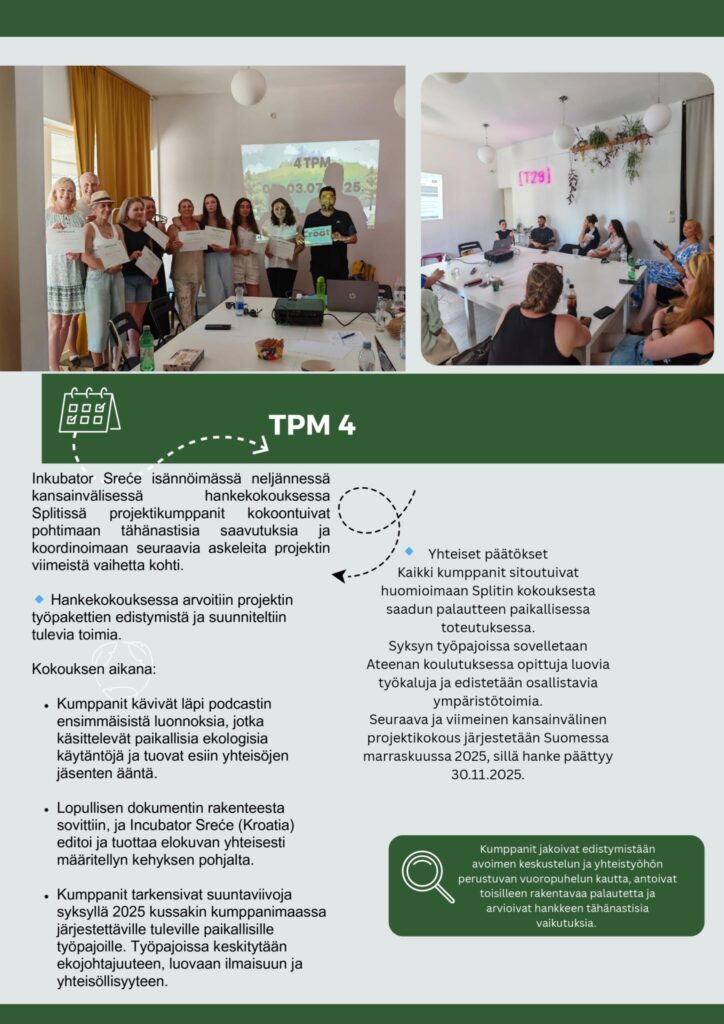 Inkubator Sreće isännöimässä neljännessä kansainvälisessä hankekokouksessa Splitissä projektikumppanit kokoontuivat pohtimaan tähänastisia saavutuksia ja koordinoimaan seuraavia askeleita projektin viimeistä vaihetta kohti.

Hankekokouksessa arvoitiin projektin työpakettien edistymistä ja suunniteltiin tulevia toimia. 

Kokouksen aikana:

Kumppanit kävivät läpi podcastin ensimmäisistä luonnoksia, jotka  käsittelevät paikallisia ekologisia käytäntöjä ja tuovat esiin yhteisöjen  jäsenten ääntä.

Lopullisen dokumentin rakenteesta sovittiin, ja Incubator Sreće (Kroatia) editoi ja tuottaa elokuvan yhteisesti määritellyn kehyksen pohjalta.

Kumppanit tarkensivat suuntaviivoja syksyllä 2025 kussakin kumppanimaassa järjestettäville tuleville paikallisille työpajoille. Työpajoissa keskitytään ekojohtajuuteen, luovaan ilmaisuun ja yhteisöllisyyteen.

Yhteiset päätökset
Kaikki kumppanit sitoutuivat huomioimaan Splitin kokouksesta saadun palautteen paikallisessa toteutuksessa.
Syksyn työpajoissa sovelletaan Ateenan koulutuksessa opittuja luovia työkaluja ja edistetään osallistavia ympäristötoimia.
Seuraava ja viimeinen kansainvälinen projektikokous järjestetään Suomessa marraskuussa 2025, sillä hanke päättyy 30.11.2025.

Kumppanit jakoivat edistymistään avoimen keskustelun ja yhteistyöhön perustuvan vuoropuhelun kautta, antoivat toisilleen rakentavaa palautetta ja arvioivat hankkeen tähänastisia vaikutuksia. 
