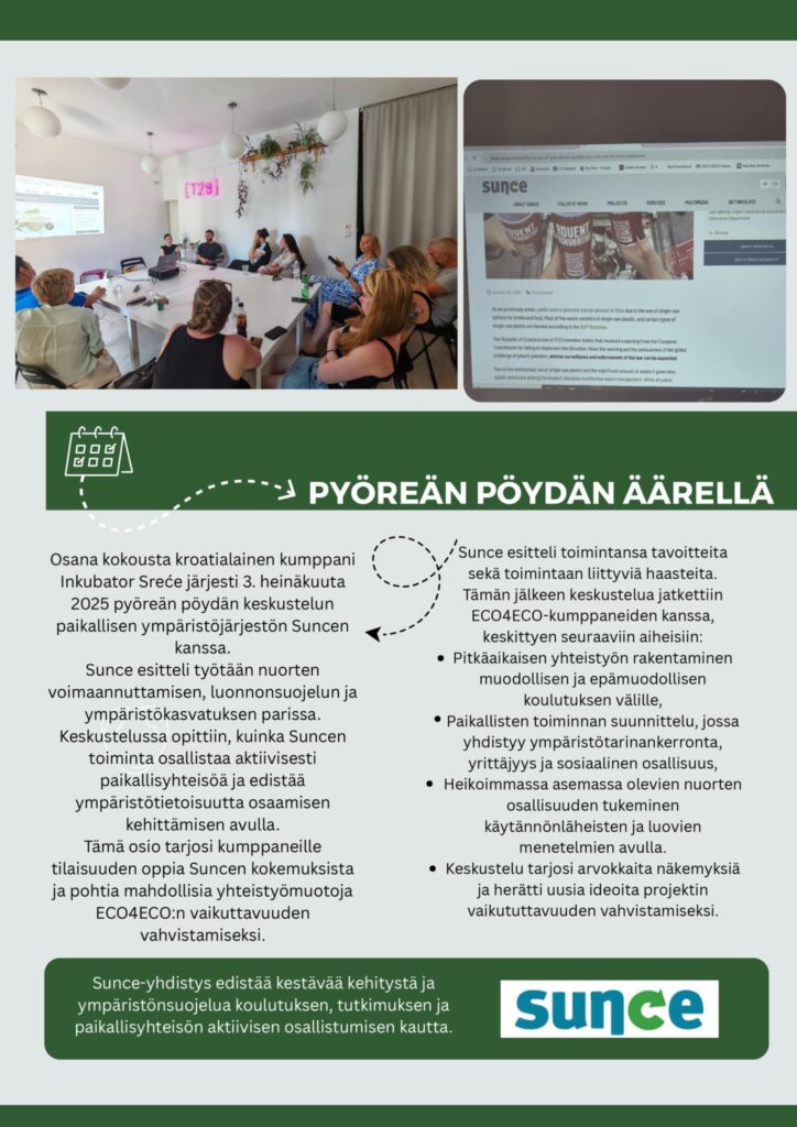 Osana kokousta kroatialainen kumppani Inkubator Sreće järjesti 3. heinäkuuta 2025 pyöreän pöydän keskustelun paikallisen ympäristöjärjestön Suncen kanssa.
Sunce esitteli työtään nuorten voimaannuttamisen, luonnonsuojelun ja ympäristökasvatuksen parissa. Keskustelussa opittiin, kuinka Suncen toiminta osallistaa aktiivisesti paikallisyhteisöä ja edistää ympäristötietoisuutta osaamisen kehittämisen avulla.
Tämä osio tarjosi kumppaneille tilaisuuden oppia Suncen kokemuksista ja pohtia mahdollisia yhteistyömuotoja ECO4ECO:n vaikuttavuuden vahvistamiseksi.

Sunce esitteli toimintansa tavoitteita sekä toimintaan liittyviä haasteita. Tämän jälkeen keskustelua jatkettiin ECO4ECO-kumppaneiden kanssa, keskittyen seuraaviin aiheisiin:
Pitkäaikaisen yhteistyön rakentaminen muodollisen ja epämuodollisen koulutuksen välille,
Paikallisten toiminnan suunnittelu, jossa yhdistyy ympäristötarinankerronta, yrittäjyys ja sosiaalinen osallisuus,
Heikoimmassa asemassa olevien nuorten osallisuuden tukeminen käytännönläheisten ja luovien menetelmien avulla.
Keskustelu tarjosi arvokkaita näkemyksiä ja herätti uusia ideoita projektin vaikututtavuuden vahvistamiseksi.

Sunce-yhdistys edistää kestävää kehitystä ja ympäristönsuojelua koulutuksen, tutkimuksen ja paikallisyhteisön aktiivisen osallistumisen kautta.